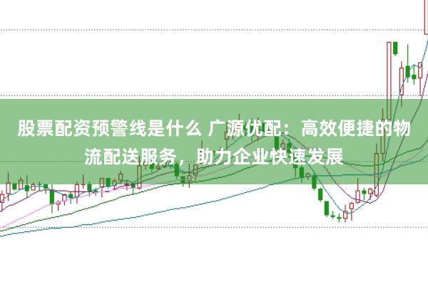 股票配资预警线是什么 广源优配：高效便捷的物流配送服务，助力企业快速发展