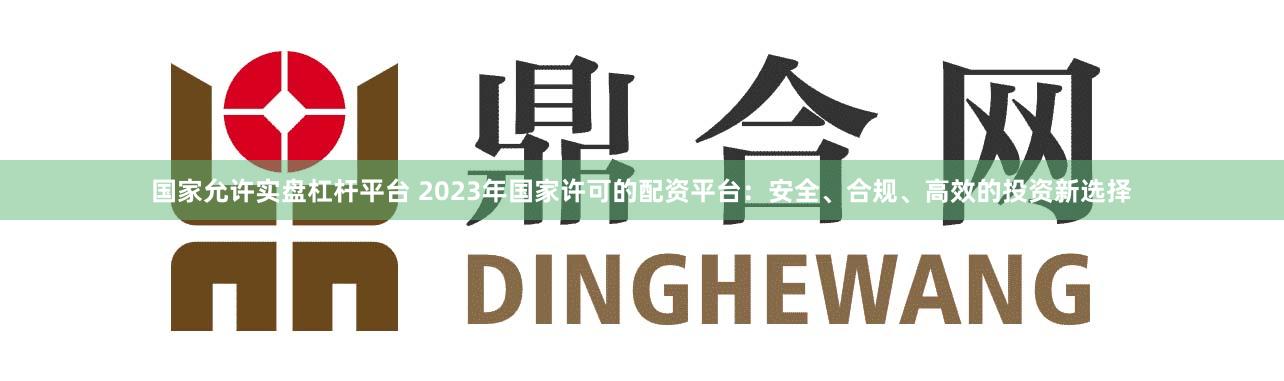 国家允许实盘杠杆平台 2023年国家许可的配资平台：安全、合规、高效的投资新选择