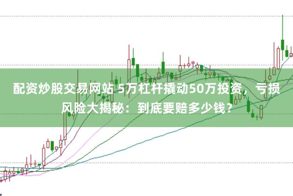 配资炒股交易网站 5万杠杆撬动50万投资，亏损风险大揭秘：到底要赔多少钱？