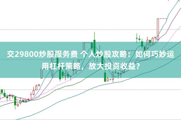 交29800炒股服务费 个人炒股攻略：如何巧妙运用杠杆策略，放大投资收益？