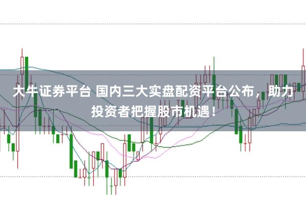 大牛证券平台 国内三大实盘配资平台公布，助力投资者把握股市机遇！