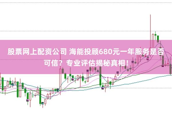 股票网上配资公司 海能投顾680元一年服务是否可信？专业评估揭秘真相！