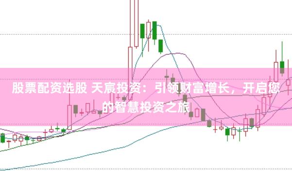 股票配资选股 天宸投资：引领财富增长，开启您的智慧投资之旅
