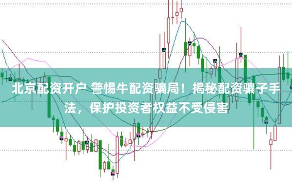 北京配资开户 警惕牛配资骗局！揭秘配资骗子手法，保护投资者权益不受侵害