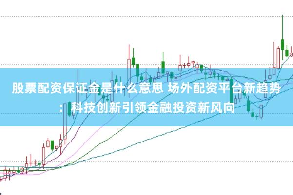 股票配资保证金是什么意思 场外配资平台新趋势：科技创新引领金融投资新风向
