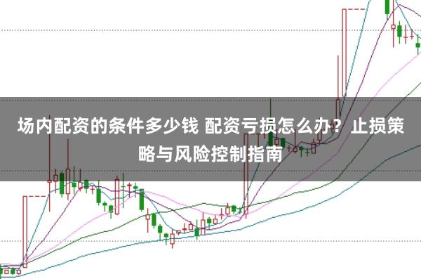 场内配资的条件多少钱 配资亏损怎么办？止损策略与风险控制指南