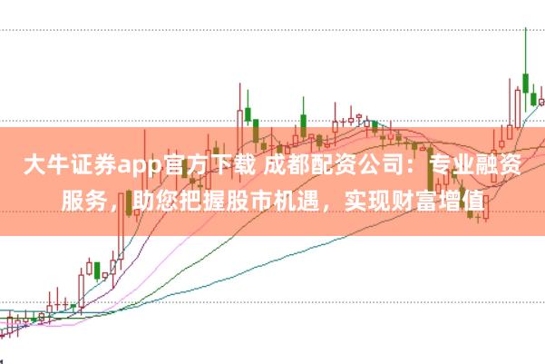 大牛证券app官方下载 成都配资公司：专业融资服务，助您把握股市机遇，实现财富增值