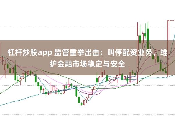 杠杆炒股app 监管重拳出击：叫停配资业务，维护金融市场稳定与安全