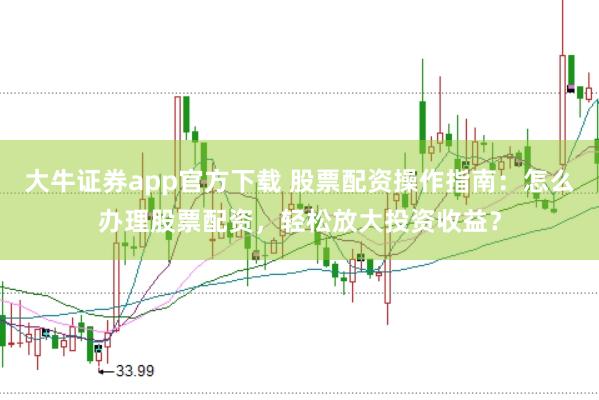 大牛证券app官方下载 股票配资操作指南：怎么办理股票配资，轻松放大投资收益？