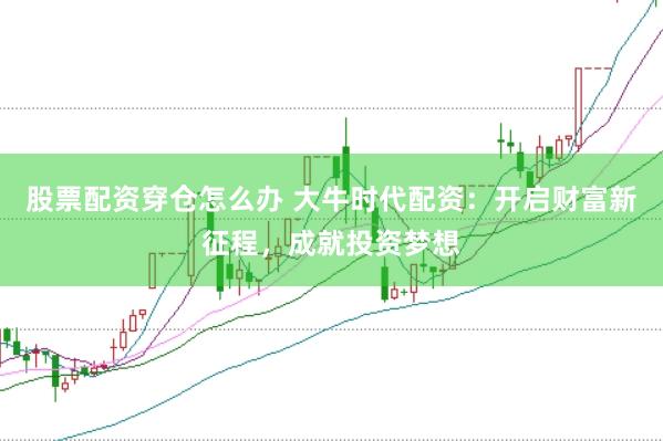 股票配资穿仓怎么办 大牛时代配资：开启财富新征程，成就投资梦想