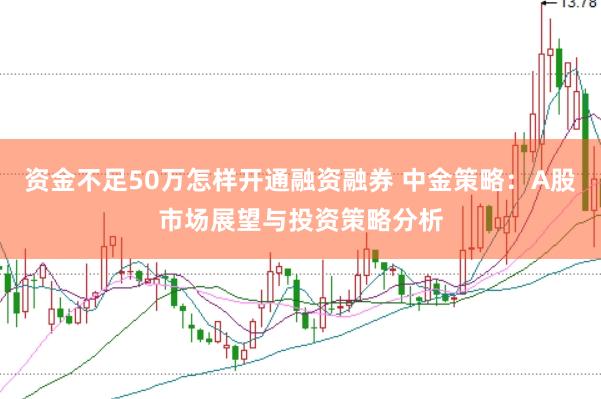 资金不足50万怎样开通融资融券 中金策略：A股市场展望与投资策略分析