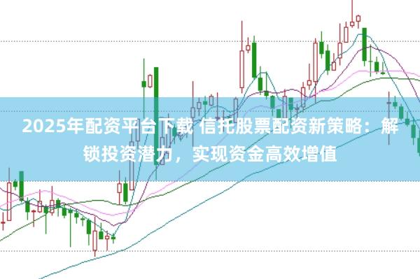 2025年配资平台下载 信托股票配资新策略：解锁投资潜力，实现资金高效增值