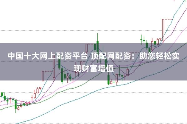 中国十大网上配资平台 顶配网配资：助您轻松实现财富增值