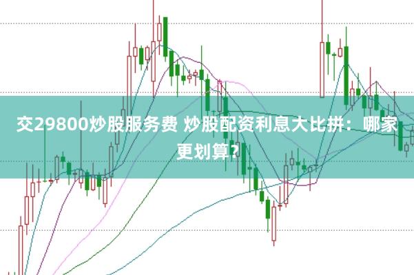 交29800炒股服务费 炒股配资利息大比拼：哪家更划算？