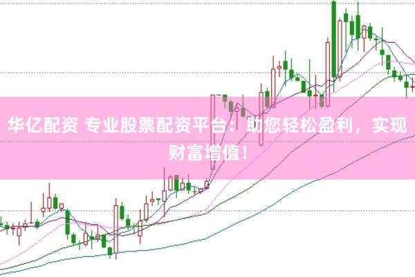 华亿配资 专业股票配资平台：助您轻松盈利，实现财富增值！