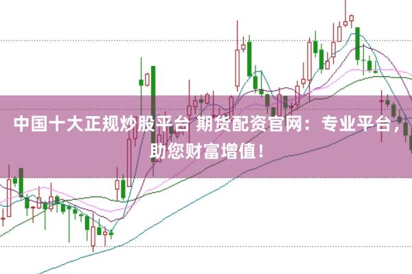 中国十大正规炒股平台 期货配资官网：专业平台，助您财富增值！