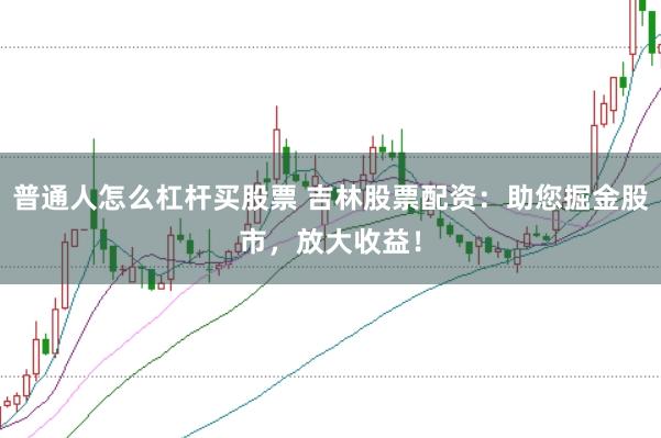 普通人怎么杠杆买股票 吉林股票配资：助您掘金股市，放大收益！