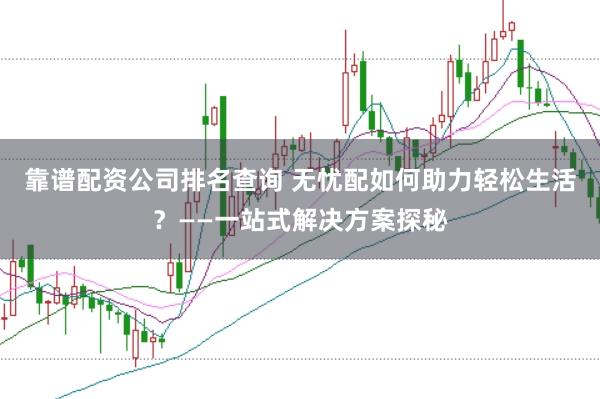 靠谱配资公司排名查询 无忧配如何助力轻松生活？——一站式解决方案探秘