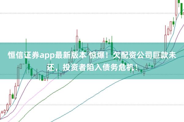 恒信证券app最新版本 惊爆！欠配资公司巨款未还，投资者陷入债务危机！