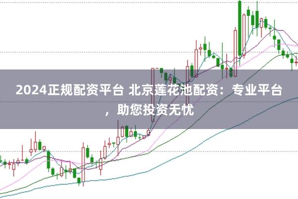 2024正规配资平台 北京莲花池配资:专业平台,助您投资无忧