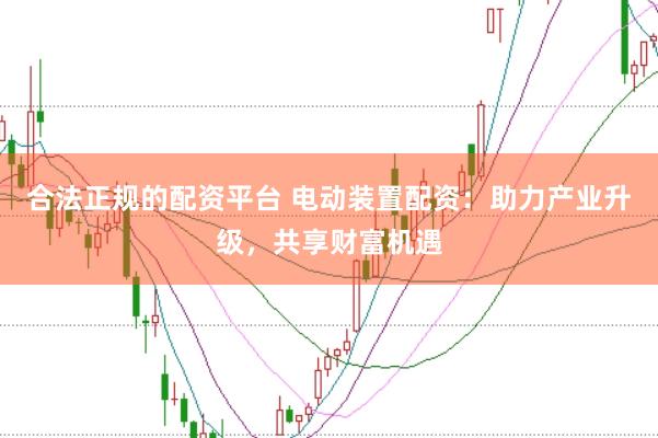 合法正规的配资平台 电动装置配资:助力产业升级,共享财富机遇