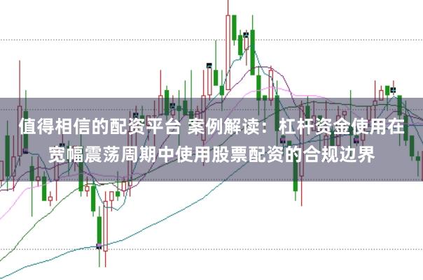 值得相信的配资平台 案例解读:杠杆资金使用在宽幅震荡周期中使用股票配资的合规边界