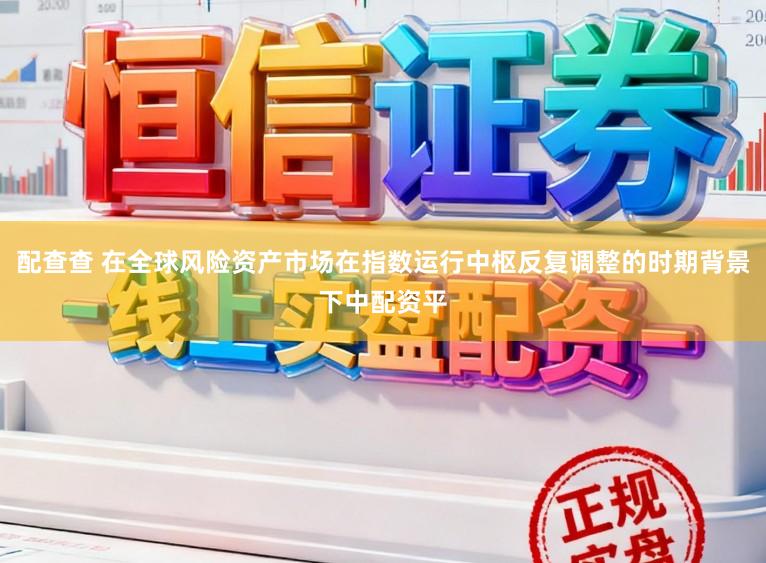 配查查 在全球风险资产市场在指数运行中枢反复调整的时期背景下中配资平