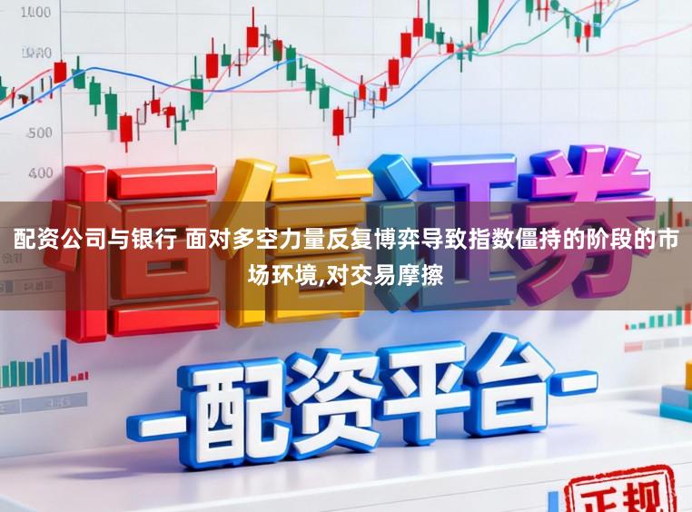 配资公司与银行 面对多空力量反复博弈导致指数僵持的阶段的市场环境,对交易摩擦