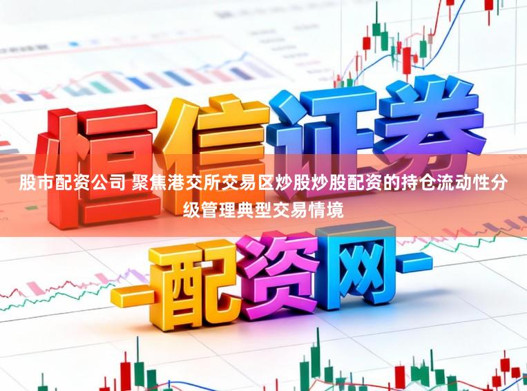 股市配资公司 聚焦港交所交易区炒股炒股配资的持仓流动性分级管理典型交易情境