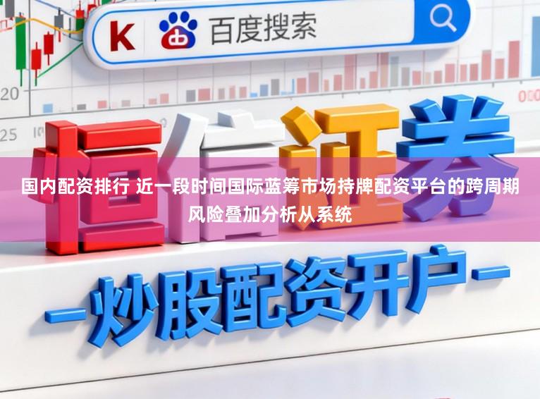 国内配资排行 近一段时间国际蓝筹市场持牌配资平台的跨周期风险叠加分析从系统