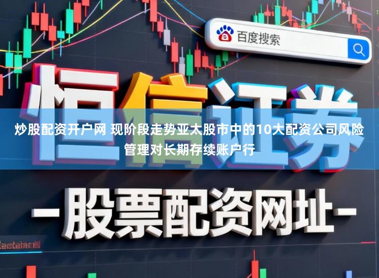 炒股配资开户网 现阶段走势亚太股市中的10大配资公司风险管理对长期存续账户行