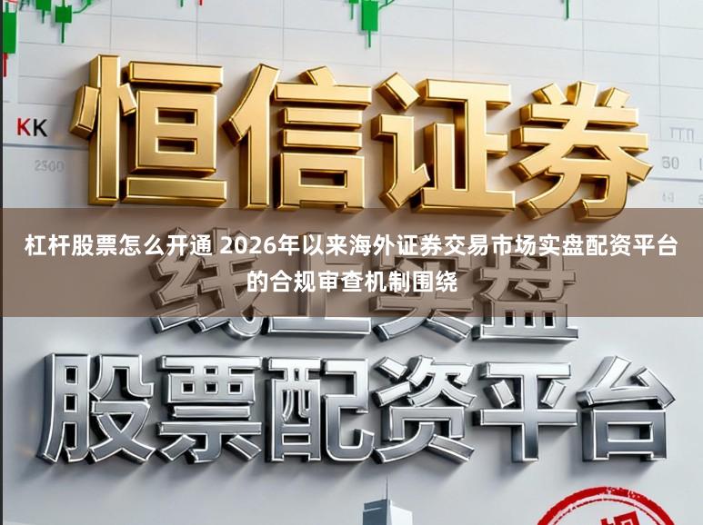 杠杆股票怎么开通 2026年以来海外证券交易市场实盘配资平台的合规审查机制围绕