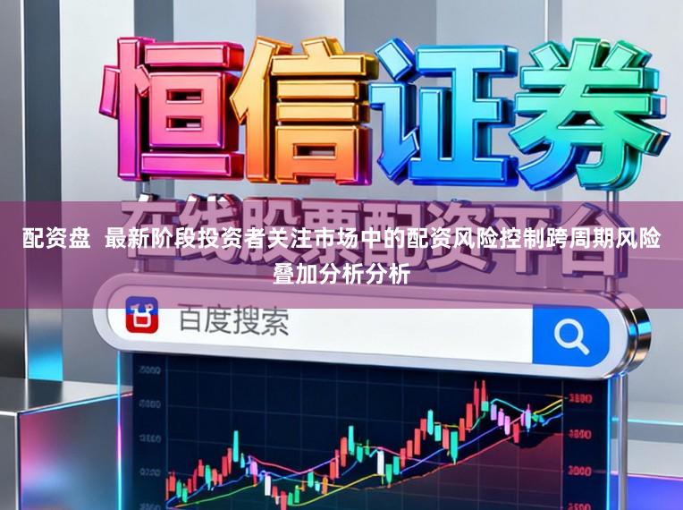 配资盘  最新阶段投资者关注市场中的配资风险控制跨周期风险叠加分析分析