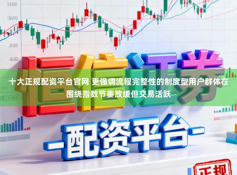 十大正规配资平台官网 更强调流程完整性的制度型用户群体在围绕指数节奏放缓但交易活跃