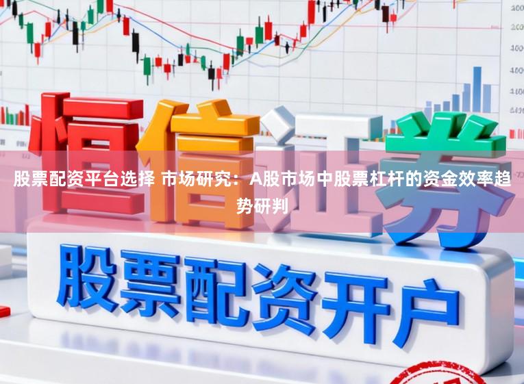 股票配资平台选择 市场研究：A股市场中股票杠杆的资金效率趋势研判